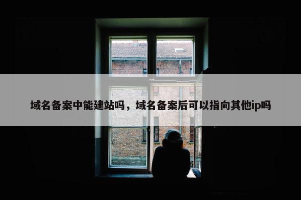 域名备案中能建站吗，域名备案后可以指向其他ip吗