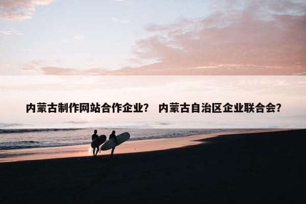内蒙古制作网站合作企业？ 内蒙古自治区企业联合会？
