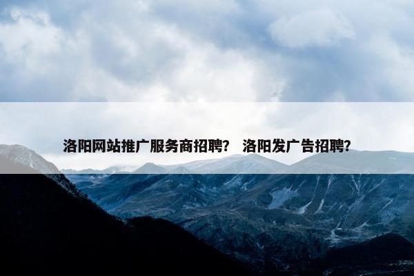 洛阳网站推广服务商招聘？ 洛阳发广告招聘？