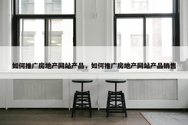 如何推广房地产网站产品，如何推广房地产网站产品销售