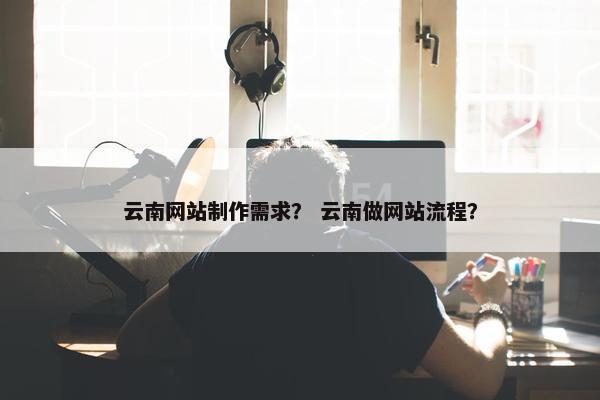 云南网站制作需求？ 云南做网站流程？