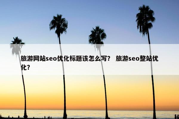 旅游网站seo优化标题该怎么写？ 旅游seo整站优化？