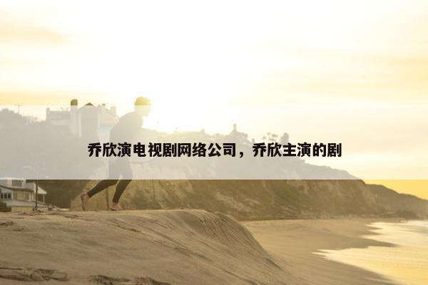 乔欣演电视剧网络公司，乔欣主演的剧