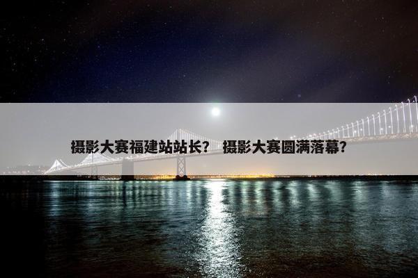 摄影大赛福建站站长？ 摄影大赛圆满落幕？