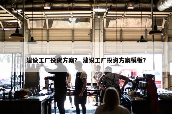 建设工厂投资方案？ 建设工厂投资方案模板？