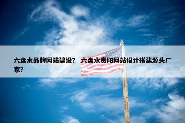 六盘水品牌网站建设？ 六盘水贵阳网站设计搭建源头厂家？