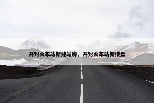 开封火车站新建站房，开封火车站新楼盘
