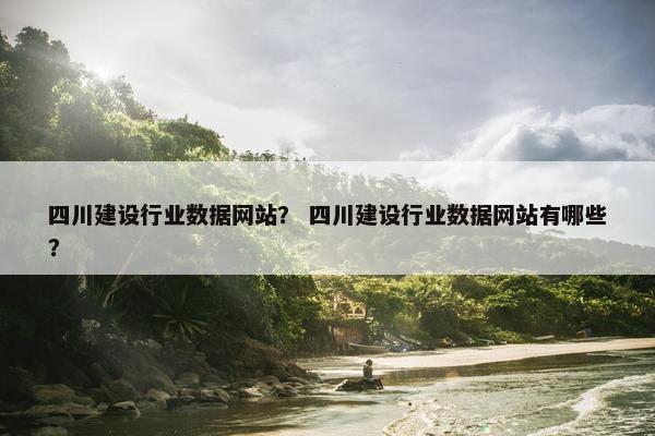 四川建设行业数据网站？ 四川建设行业数据网站有哪些？