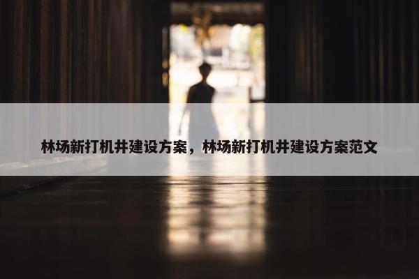 林场新打机井建设方案，林场新打机井建设方案范文