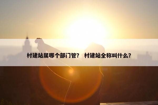 村建站属哪个部门管？ 村建站全称叫什么？
