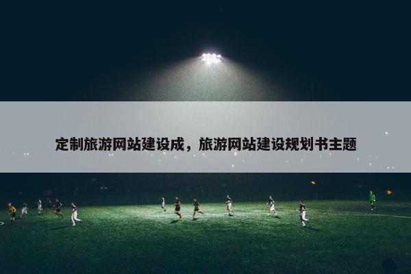 定制旅游网站建设成，旅游网站建设规划书主题
