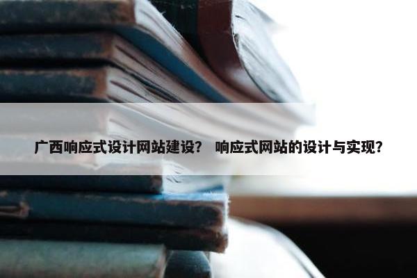 广西响应式设计网站建设？ 响应式网站的设计与实现？