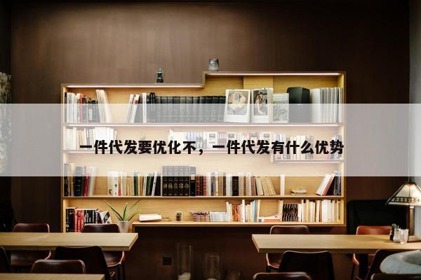 一件代发要优化不，一件代发有什么优势