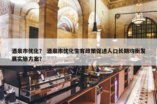 酒泉市优化？ 酒泉市优化生育政策促进人口长期均衡发展实施方案？