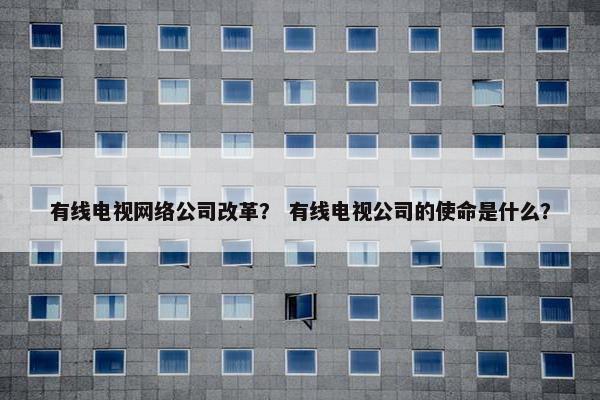有线电视网络公司改革？ 有线电视公司的使命是什么？