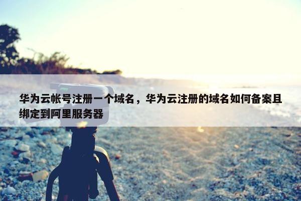 华为云帐号注册一个域名，华为云注册的域名如何备案且绑定到阿里服务器