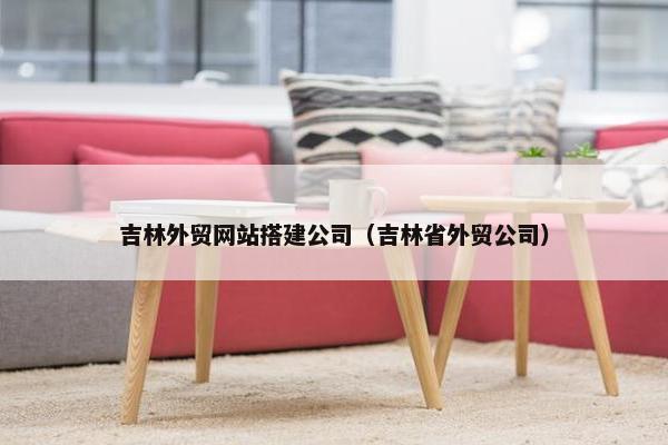吉林外贸网站搭建公司（吉林省外贸公司）