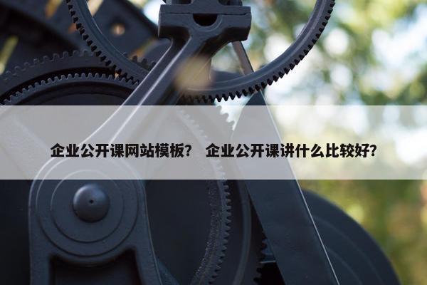 企业公开课网站模板？ 企业公开课讲什么比较好？