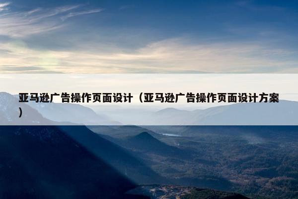 亚马逊广告操作页面设计（亚马逊广告操作页面设计方案）