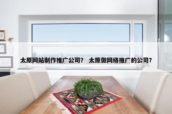 太原网站制作推广公司？ 太原做网络推广的公司？