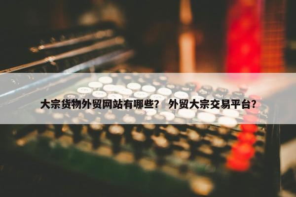 大宗货物外贸网站有哪些？ 外贸大宗交易平台？