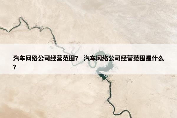 汽车网络公司经营范围？ 汽车网络公司经营范围是什么？