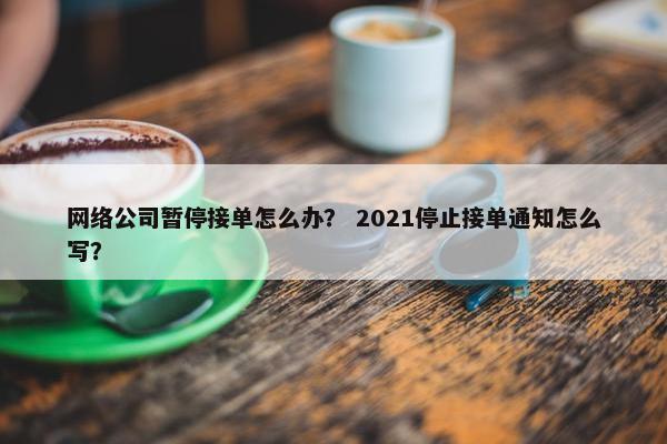 网络公司暂停接单怎么办？ 2021停止接单通知怎么写？