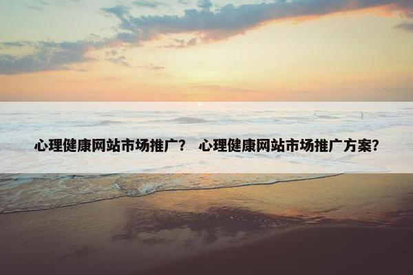心理健康网站市场推广？ 心理健康网站市场推广方案？