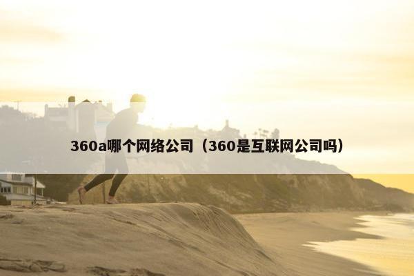 360a哪个网络公司（360是互联网公司吗）