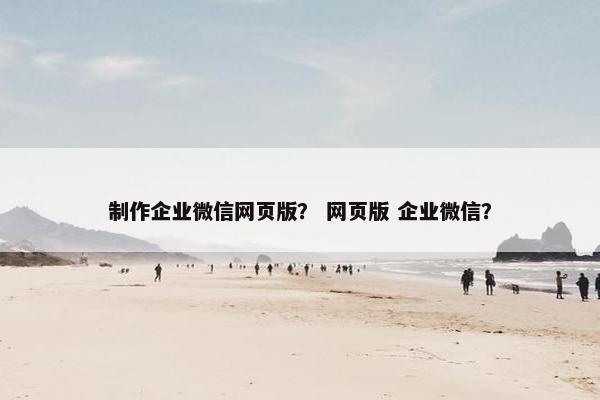 制作企业微信网页版？ 网页版 企业微信？