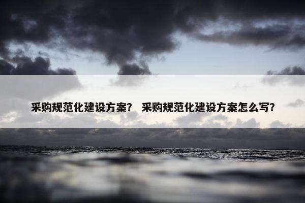 采购规范化建设方案？ 采购规范化建设方案怎么写？