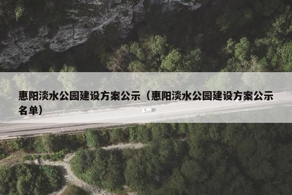 惠阳淡水公园建设方案公示（惠阳淡水公园建设方案公示名单）