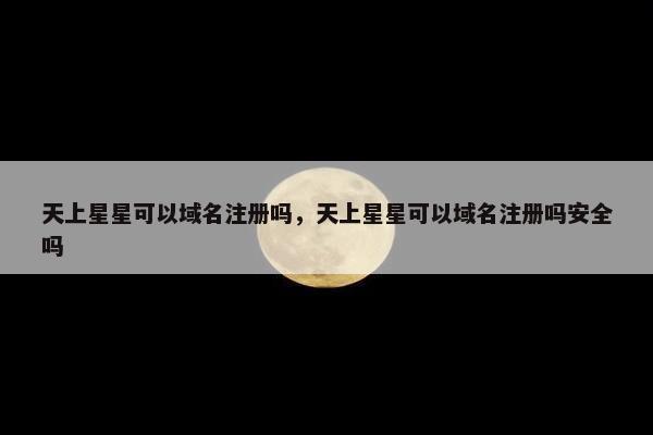 天上星星可以域名注册吗，天上星星可以域名注册吗安全吗