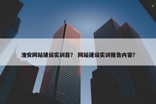 淮安网站建设实训目？ 网站建设实训报告内容？