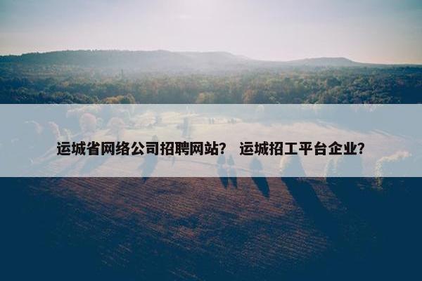 运城省网络公司招聘网站？ 运城招工平台企业？