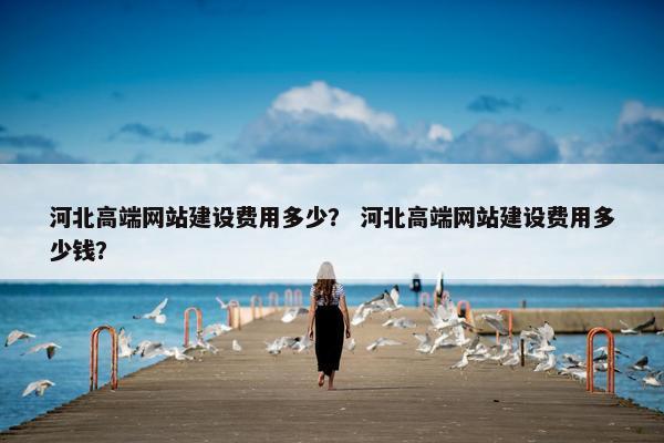 河北高端网站建设费用多少？ 河北高端网站建设费用多少钱？