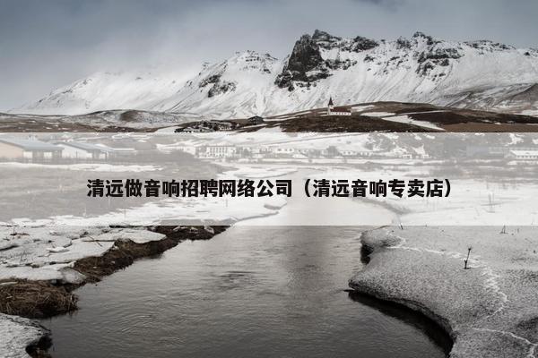 清远做音响招聘网络公司（清远音响专卖店）