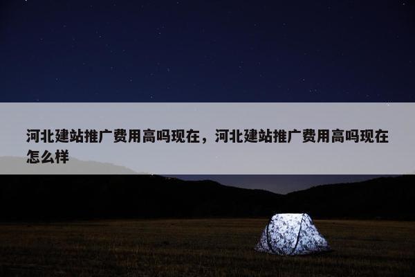 河北建站推广费用高吗现在，河北建站推广费用高吗现在怎么样