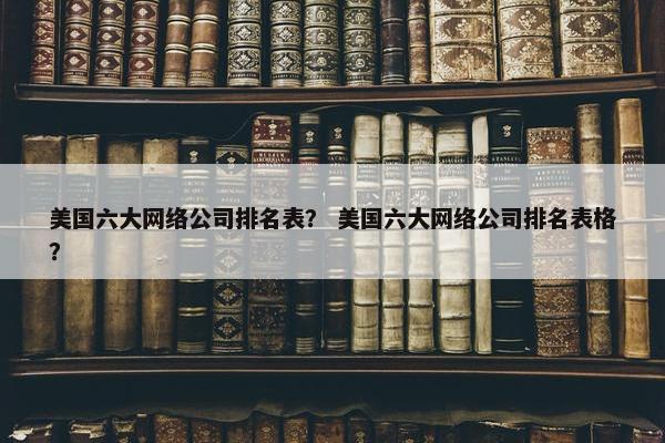 美国六大网络公司排名表？ 美国六大网络公司排名表格？