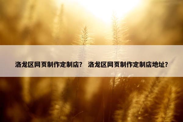 洛龙区网页制作定制店？ 洛龙区网页制作定制店地址？