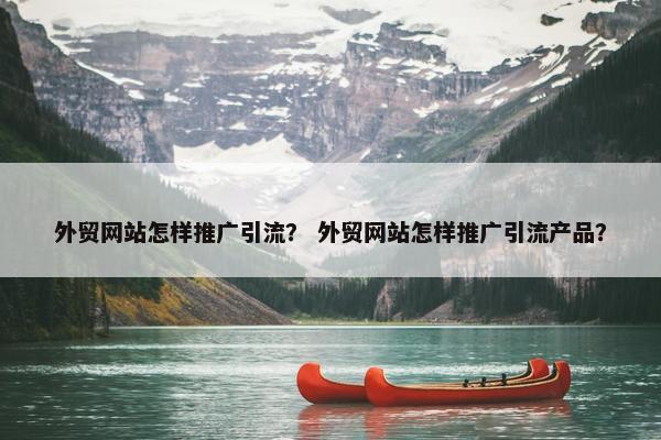 外贸网站怎样推广引流？ 外贸网站怎样推广引流产品？
