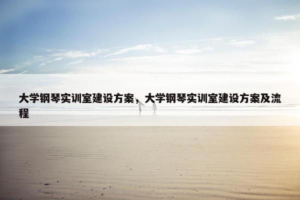 大学钢琴实训室建设方案，大学钢琴实训室建设方案及流程
