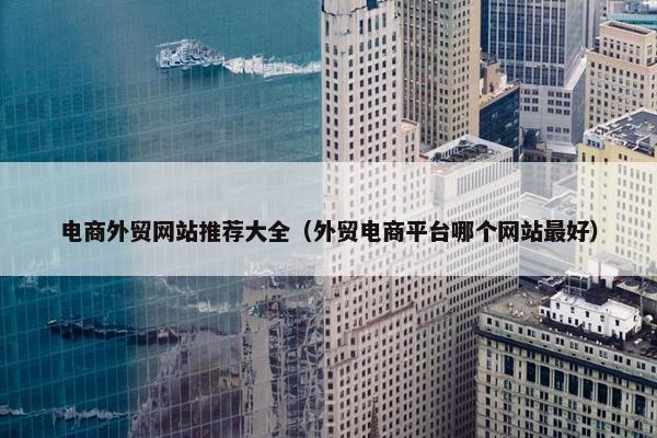 电商外贸网站推荐大全（外贸电商平台哪个网站最好）