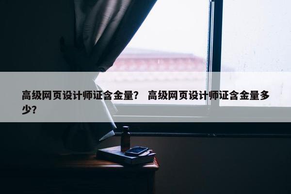 高级网页设计师证含金量？ 高级网页设计师证含金量多少？