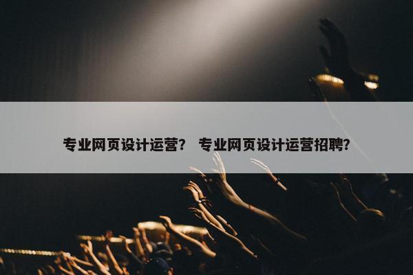 专业网页设计运营？ 专业网页设计运营招聘？