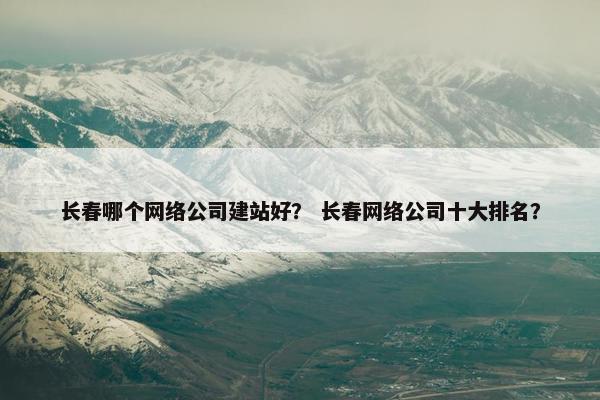 长春哪个网络公司建站好？ 长春网络公司十大排名？