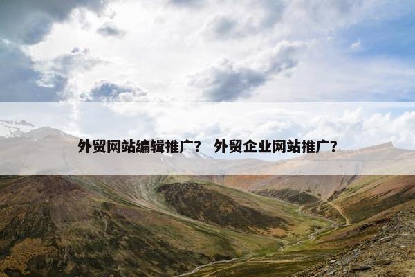 外贸网站编辑推广？ 外贸企业网站推广？