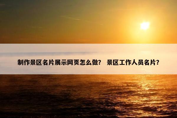 制作景区名片展示网页怎么做？ 景区工作人员名片？