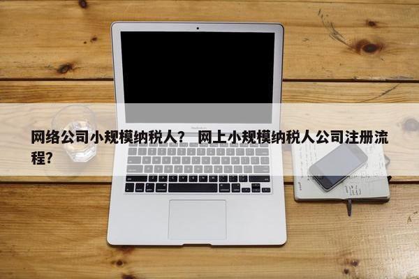 网络公司小规模纳税人？ 网上小规模纳税人公司注册流程？