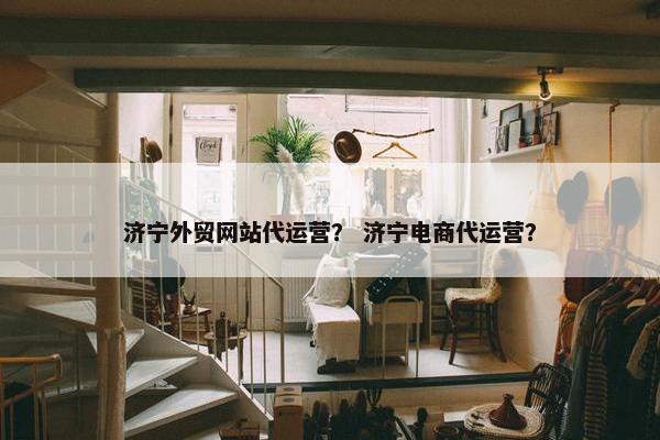 济宁外贸网站代运营？ 济宁电商代运营？